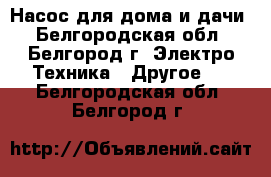 Насос для дома и дачи - Белгородская обл., Белгород г. Электро-Техника » Другое   . Белгородская обл.,Белгород г.